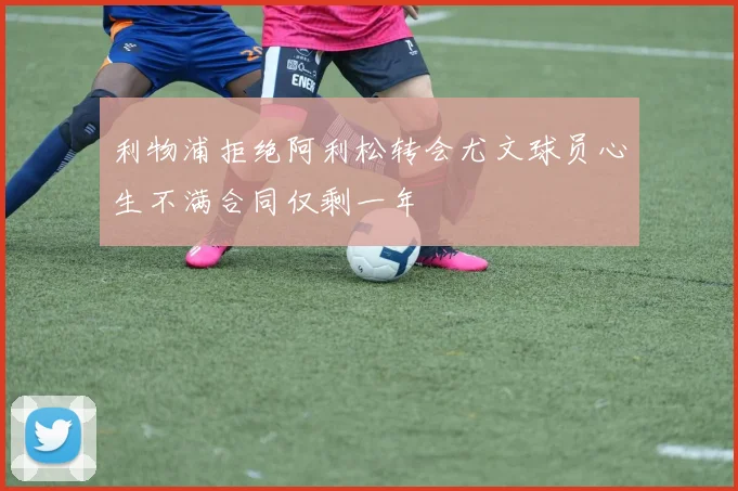 利物浦拒绝阿利松转会尤文球员心生不满合同仅剩一年