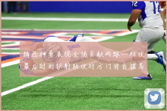 梅西神勇表现全场贡献两球一助攻最后时刻铲射助攻对方门将自摆乌龙