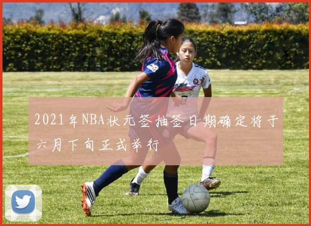 2021年NBA状元签抽签日期确定将于六月下旬正式举行