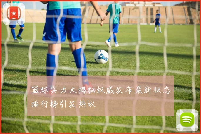 篮球实力大揭秘权威发布最新状态排行榜引发热议