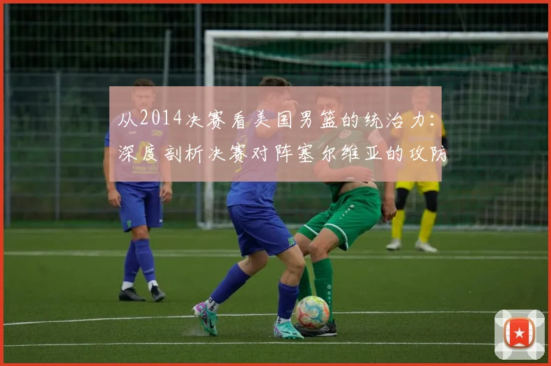 从2014决赛看美国男篮的统治力：深度剖析决赛对阵塞尔维亚的攻防策略