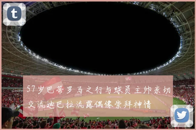 57岁巴蒂罗马之行与球员主帅亲切交流迪巴拉流露偶像崇拜神情
