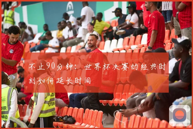 不止90分钟：世界杯决赛的经典时刻如何延长时间