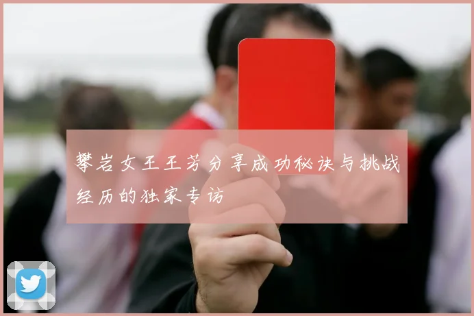 攀岩女王王芳分享成功秘诀与挑战经历的独家专访