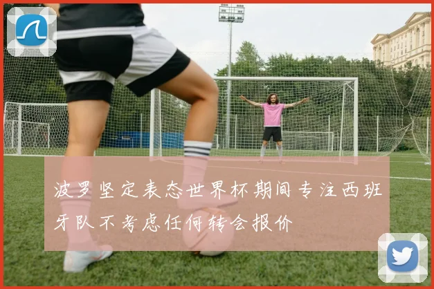 波罗坚定表态世界杯期间专注西班牙队不考虑任何转会报价