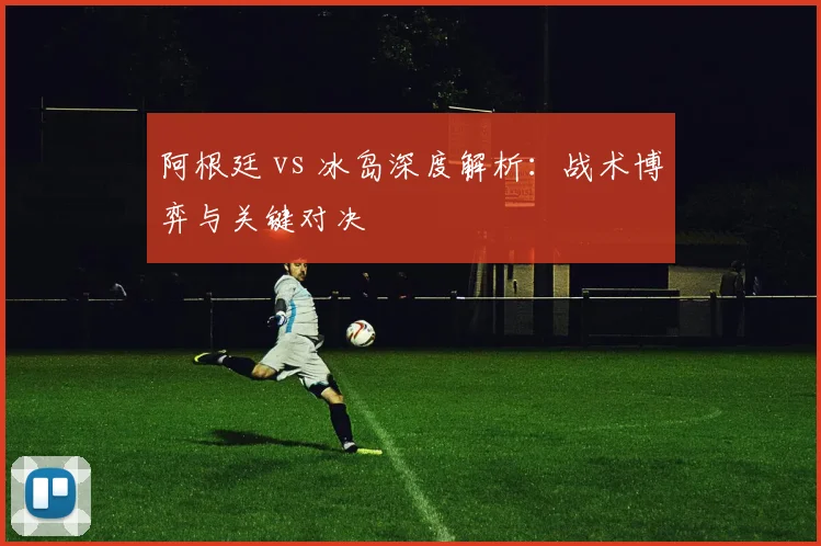阿根廷 vs 冰岛深度解析：战术博弈与关键对决