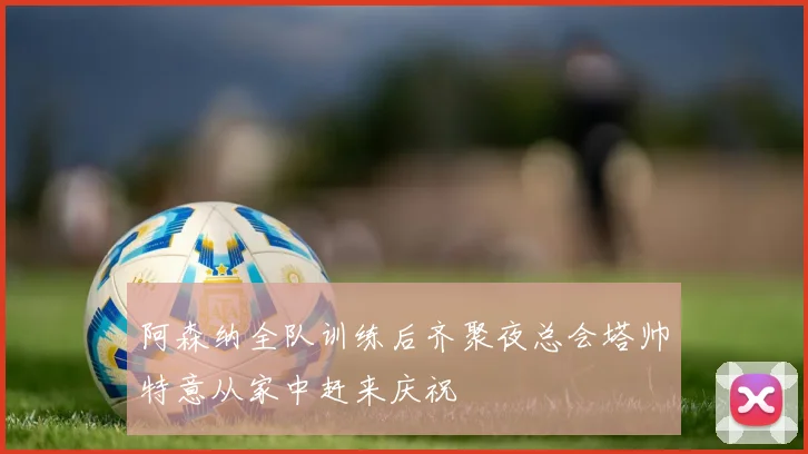 阿森纳全队训练后齐聚夜总会塔帅特意从家中赶来庆祝