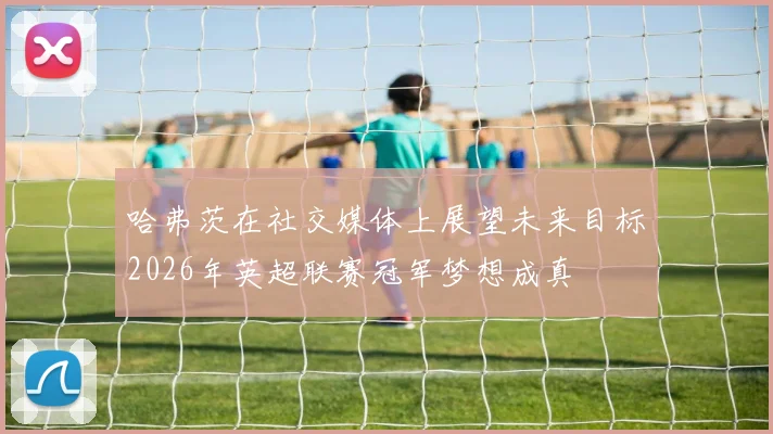 哈弗茨在社交媒体上展望未来目标2026年英超联赛冠军梦想成真